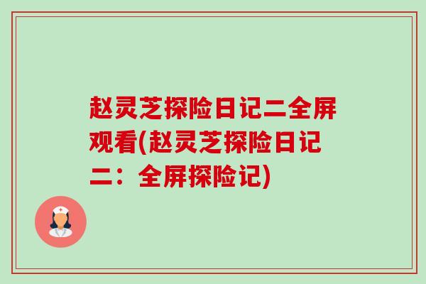 赵灵芝探险日记二全屏观看(赵灵芝探险日记二:全屏探险记) 赵灵芝探险日记二全屏观看(赵灵芝探险日记二:全屏探险记)