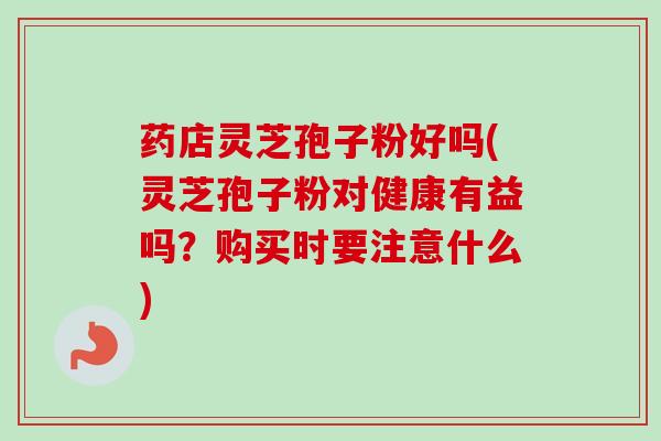 药店灵芝孢子粉好吗(灵芝孢子粉对健康有益吗？购买时要注意什么)