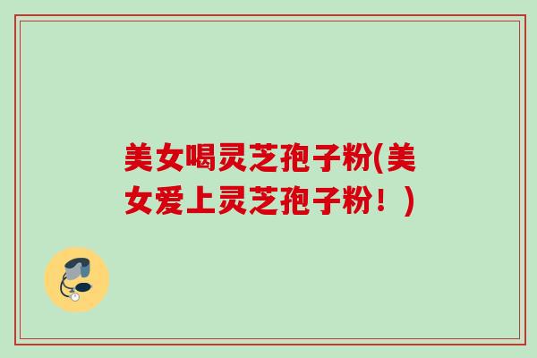 美女喝灵芝孢子粉(美女爱上灵芝孢子粉!) 美女喝灵芝孢子粉(美女爱上灵芝孢子粉!)