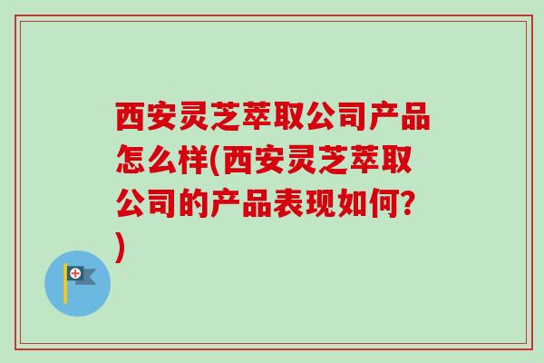 西安灵芝萃取公司产品怎么样(西安灵芝萃取公司的产品表现如何?) 西安灵芝萃取公司产品怎么样(西安灵芝萃取公司的产品表现如何?)