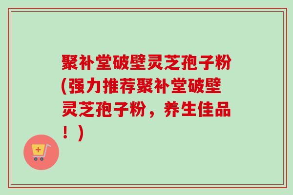 聚补堂破壁灵芝孢子粉(强力推荐聚补堂破壁灵芝孢子粉,养生佳品!) 聚补堂破壁灵芝孢子粉(强力推荐聚补堂破壁灵芝孢子粉,养生佳品!)