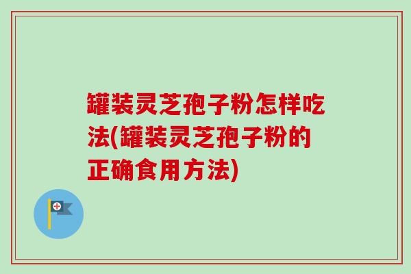罐装灵芝孢子粉怎样吃法(罐装灵芝孢子粉的正确食用方法)
