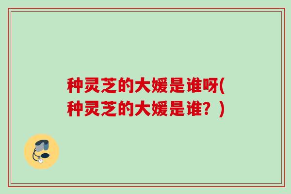 种灵芝的大媛是谁呀(种灵芝的大媛是谁?) 种灵芝的大媛是谁呀(种灵芝的大媛是谁?)