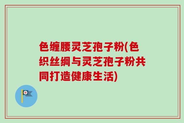 色缠腰灵芝孢子粉(色织丝绸与灵芝孢子粉共同打造健康生活) 色缠腰灵芝孢子粉(色织丝绸与灵芝孢子粉共同打造健康生活)