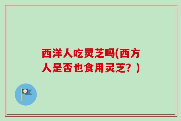 西洋人吃灵芝吗(西方人是否也食用灵芝?) 西洋人吃灵芝吗(西方人是否也食用灵芝?)