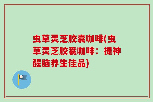 虫草灵芝胶囊咖啡(虫草灵芝胶囊咖啡:提神醒脑养生佳品) 虫草灵芝胶囊咖啡(虫草灵芝胶囊咖啡:提神醒脑养生佳品)