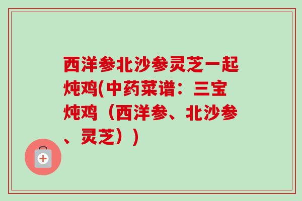 西洋参北沙参灵芝一起炖鸡(菜谱：三宝炖鸡（西洋参、北沙参、灵芝）)