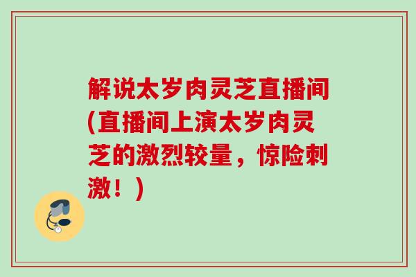 解说太岁肉灵芝直播间(直播间上演太岁肉灵芝的激烈较量,惊险刺激!) 解说太岁肉灵芝直播间(直播间上演太岁肉灵芝的激烈较量,惊险刺激!)