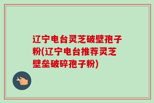 辽宁电台灵芝破壁孢子粉(辽宁电台推荐灵芝壁垒破碎孢子粉) 辽宁电台灵芝破壁孢子粉(辽宁电台推荐灵芝壁垒破碎孢子粉)
