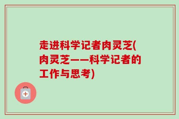 走进科学记者肉灵芝(肉灵芝——科学记者的工作与思考)