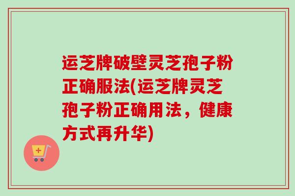 运芝牌破壁灵芝孢子粉正确服法(运芝牌灵芝孢子粉正确用法,健康方式再升华) 运芝牌破壁灵芝孢子粉正确服法(运芝牌灵芝孢子粉正确用法,健康方式再升华)