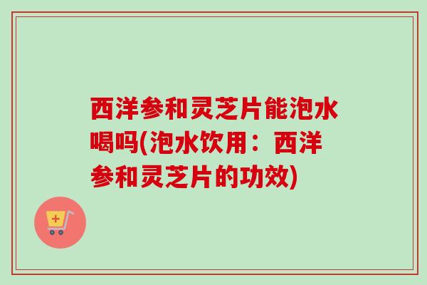 西洋参和灵芝片能泡水喝吗(泡水饮用:西洋参和灵芝片的功效) 西洋参和灵芝片能泡水喝吗(泡水饮用:西洋参和灵芝片的功效)