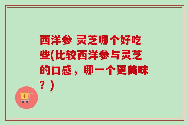 西洋参 灵芝哪个好吃些(比较西洋参与灵芝的口感,哪一个更美味?) 西洋参 灵芝哪个好吃些(比较西洋参与灵芝的口感,哪一个更美味?)