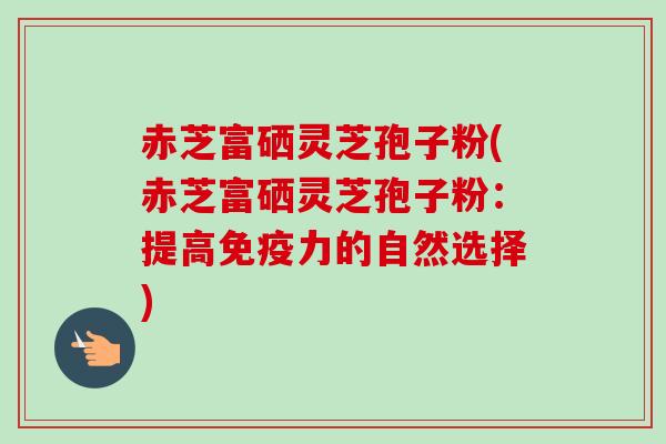 赤芝富硒灵芝孢子粉(赤芝富硒灵芝孢子粉:提高免疫力的自然选择) 赤芝富硒灵芝孢子粉(赤芝富硒灵芝孢子粉:提高免疫力的自然选择)