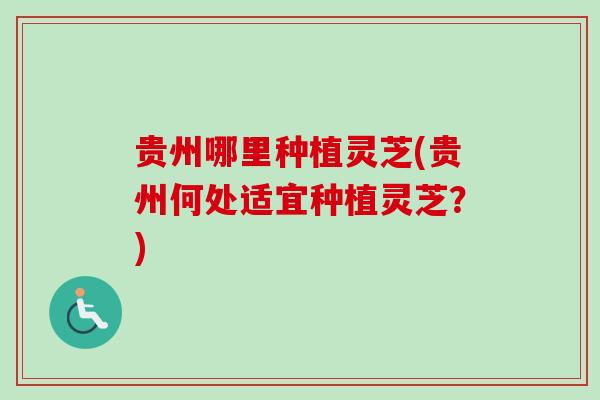 贵州哪里种植灵芝(贵州何处适宜种植灵芝？)