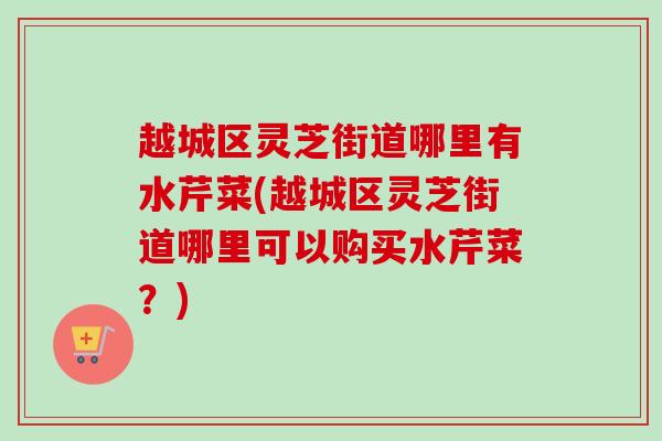 越城区灵芝街道哪里有水芹菜(越城区灵芝街道哪里可以购买水芹菜？)