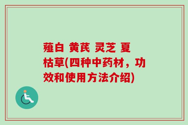 薤白 黄芪 灵芝 夏枯草(四种材,功效和使用方法介绍) 薤白 黄芪 灵芝 夏枯草(四种材,功效和使用方法介绍)