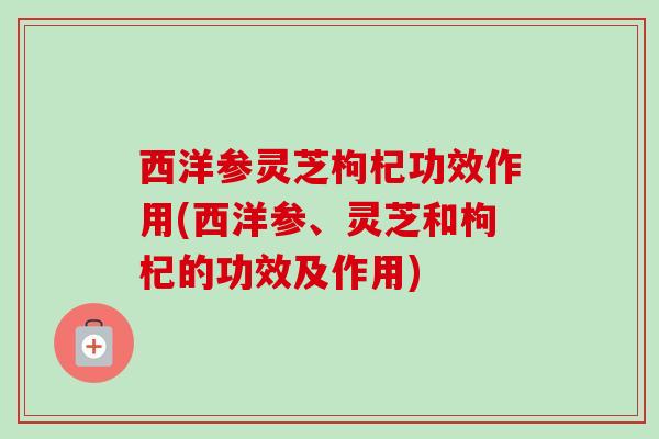 西洋参灵芝枸杞功效作用(西洋参、灵芝和枸杞的功效及作用)