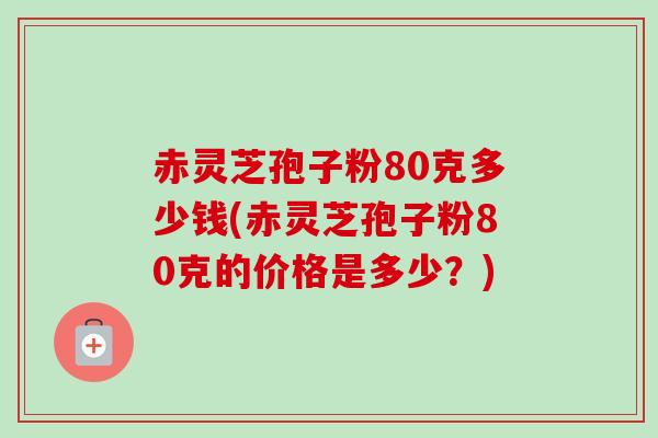 赤灵芝孢子粉80克多少钱(赤灵芝孢子粉80克的价格是多少？)
