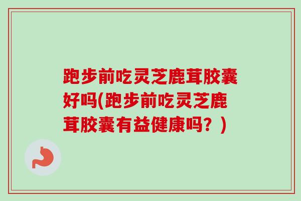跑步前吃灵芝鹿茸胶囊好吗(跑步前吃灵芝鹿茸胶囊有益健康吗?) 跑步前吃灵芝鹿茸胶囊好吗(跑步前吃灵芝鹿茸胶囊有益健康吗?)