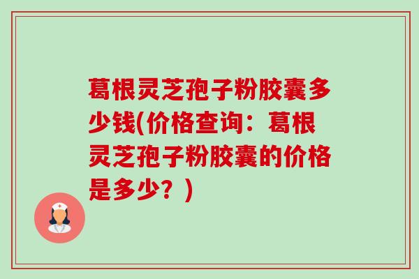 葛根灵芝孢子粉胶囊多少钱(价格查询:葛根灵芝孢子粉胶囊的价格是多少?) 葛根灵芝孢子粉胶囊多少钱(价格查询:葛根灵芝孢子粉胶囊的价格是多少?)