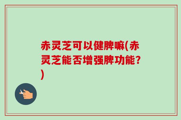 赤灵芝可以健脾嘛(赤灵芝能否增强脾功能?) 赤灵芝可以健脾嘛(赤灵芝能否增强脾功能?)