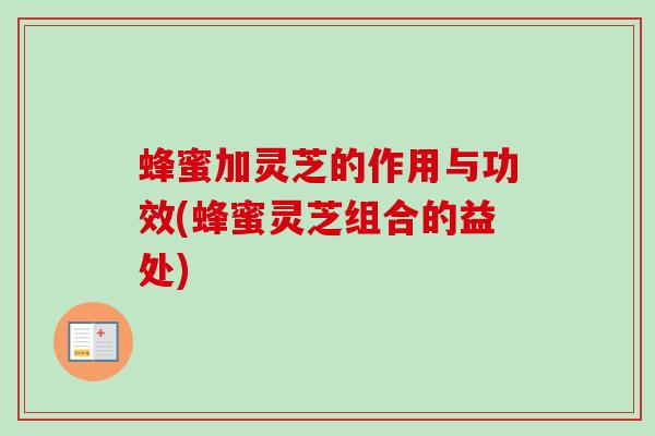 蜂蜜加灵芝的作用与功效(蜂蜜灵芝组合的益处)