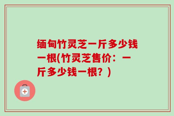 缅甸竹灵芝一斤多少钱一根(竹灵芝售价：一斤多少钱一根？)