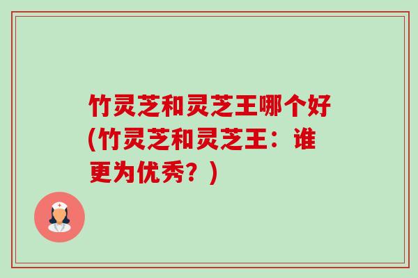竹灵芝和灵芝王哪个好(竹灵芝和灵芝王:谁更为优秀?) 竹灵芝和灵芝王哪个好(竹灵芝和灵芝王:谁更为优秀?)