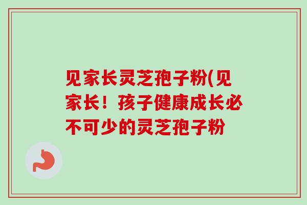 见家长灵芝孢子粉(见家长!孩子健康成长必不可少的灵芝孢子粉 见家长灵芝孢子粉(见家长!孩子健康成长必不可少的灵芝孢子粉