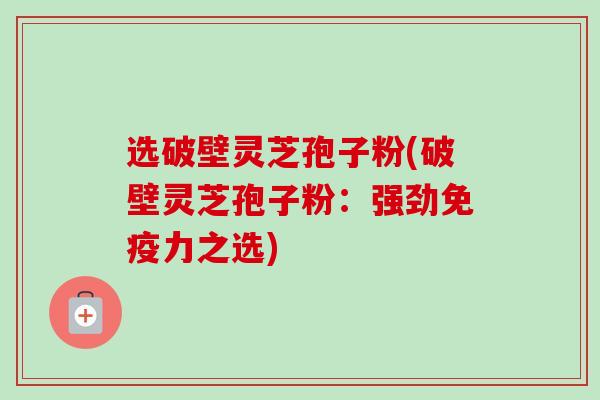选破壁灵芝孢子粉(破壁灵芝孢子粉:强劲免疫力之选) 选破壁灵芝孢子粉(破壁灵芝孢子粉:强劲免疫力之选)