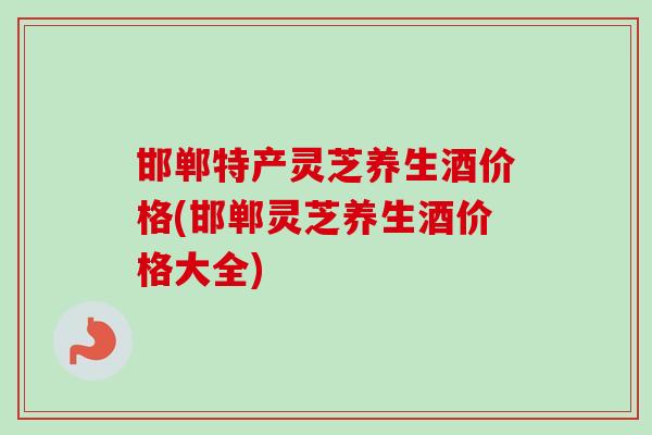 邯郸特产灵芝养生酒价格(邯郸灵芝养生酒价格大全) 邯郸特产灵芝养生酒价格(邯郸灵芝养生酒价格大全)