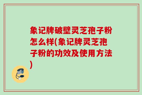 象记牌破壁灵芝孢子粉怎么样(象记牌灵芝孢子粉的功效及使用方法) 象记牌破壁灵芝孢子粉怎么样(象记牌灵芝孢子粉的功效及使用方法)