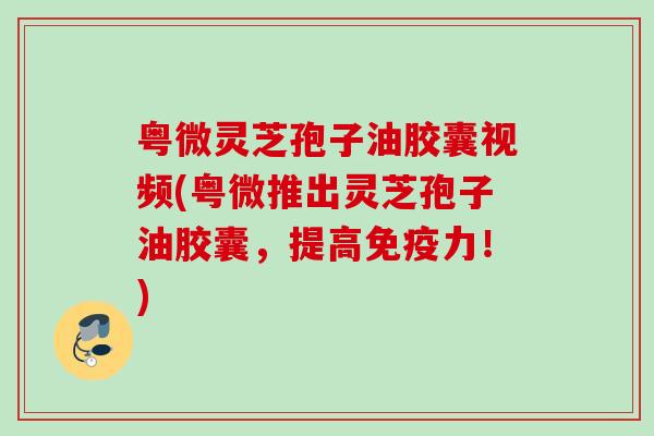 粤微灵芝孢子油胶囊视频(粤微推出灵芝孢子油胶囊,提高免疫力!) 粤微灵芝孢子油胶囊视频(粤微推出灵芝孢子油胶囊,提高免疫力!)