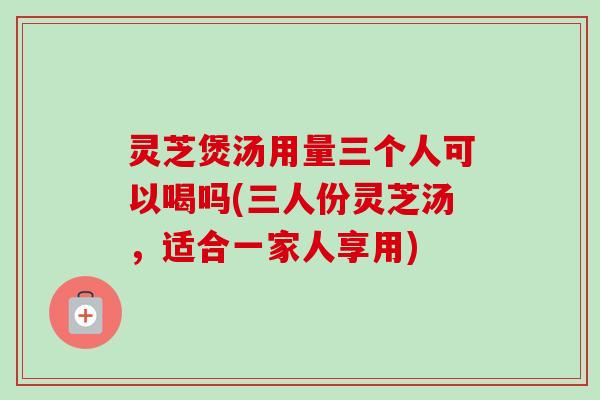 灵芝煲汤用量三个人可以喝吗(三人份灵芝汤,适合一家人享用) 灵芝煲汤用量三个人可以喝吗(三人份灵芝汤,适合一家人享用)