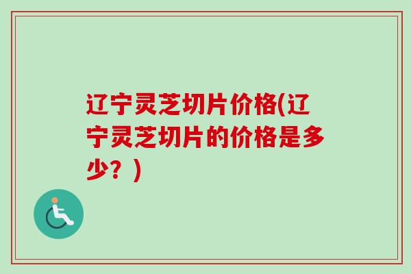 辽宁灵芝切片价格(辽宁灵芝切片的价格是多少?) 辽宁灵芝切片价格(辽宁灵芝切片的价格是多少?)