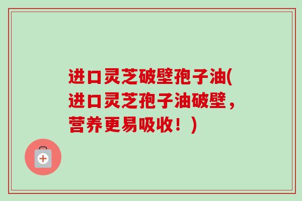 进口灵芝破壁孢子油(进口灵芝孢子油破壁,营养更易吸收!) 进口灵芝破壁孢子油(进口灵芝孢子油破壁,营养更易吸收!)