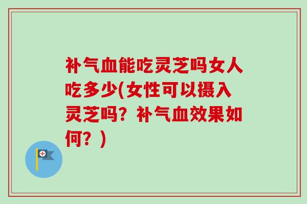 能吃灵芝吗女人吃多少(女性可以摄入灵芝吗?效果如何?) 能吃灵芝吗女人吃多少(女性可以摄入灵芝吗?效果如何?)