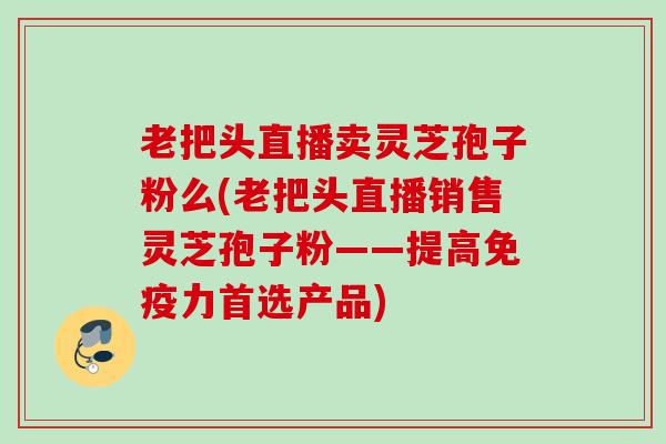 老把头直播卖灵芝孢子粉么(老把头直播销售灵芝孢子粉——提高免疫力首选产品) 老把头直播卖灵芝孢子粉么(老把头直播销售灵芝孢子粉——提高免疫力首选产品)