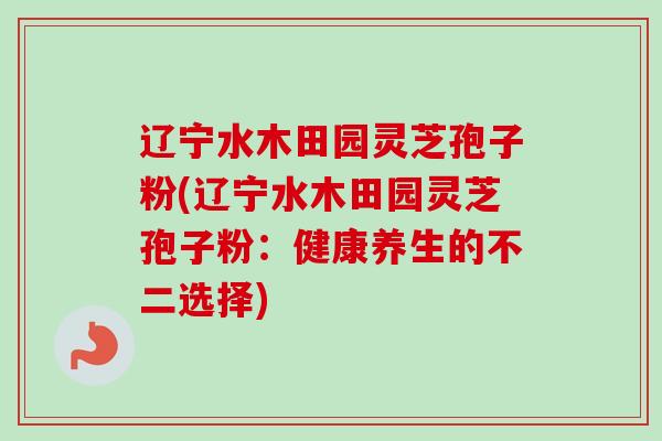 辽宁水木田园灵芝孢子粉(辽宁水木田园灵芝孢子粉:健康养生的不二选择) 辽宁水木田园灵芝孢子粉(辽宁水木田园灵芝孢子粉:健康养生的不二选择)