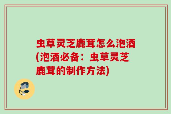 虫草灵芝鹿茸怎么泡酒(泡酒必备：虫草灵芝鹿茸的制作方法)