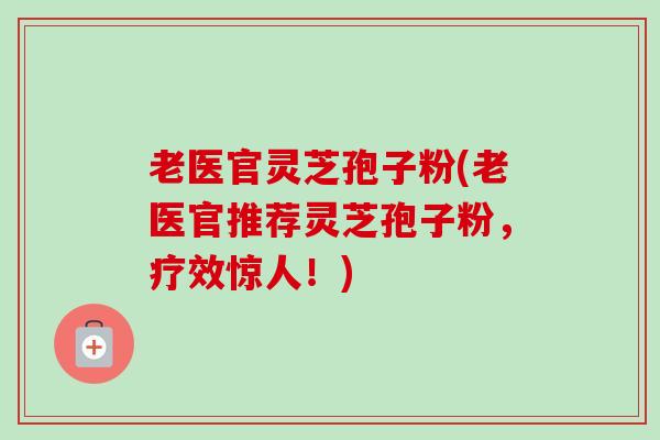 老医官灵芝孢子粉(老医官推荐灵芝孢子粉,疗效惊人!) 老医官灵芝孢子粉(老医官推荐灵芝孢子粉,疗效惊人!)