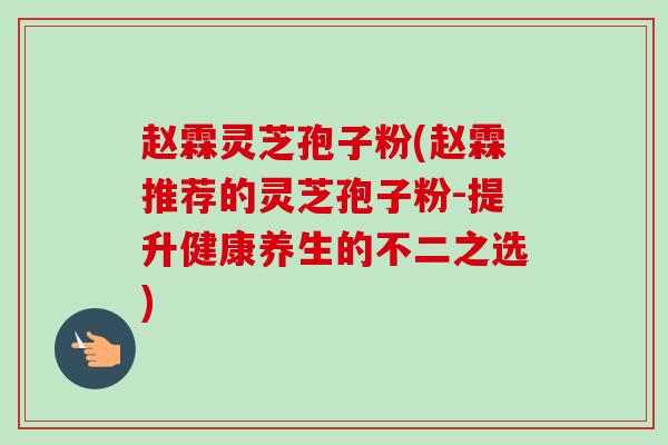 赵霖灵芝孢子粉(赵霖推荐的灵芝孢子粉-提升健康养生的不二之选) 赵霖灵芝孢子粉(赵霖推荐的灵芝孢子粉-提升健康养生的不二之选)