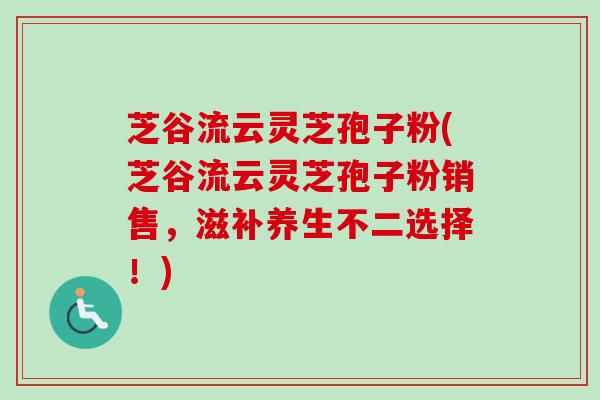 芝谷流云灵芝孢子粉(芝谷流云灵芝孢子粉销售,滋补养生不二选择!) 芝谷流云灵芝孢子粉(芝谷流云灵芝孢子粉销售,滋补养生不二选择!)