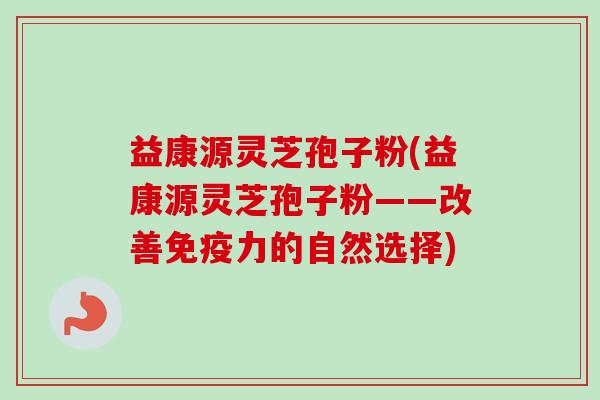 益康源灵芝孢子粉(益康源灵芝孢子粉——改善免疫力的自然选择) 益康源灵芝孢子粉(益康源灵芝孢子粉——改善免疫力的自然选择)