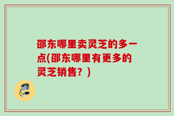 邵东哪里卖灵芝的多一点(邵东哪里有更多的灵芝销售?) 邵东哪里卖灵芝的多一点(邵东哪里有更多的灵芝销售?)