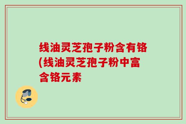 线油灵芝孢子粉含有铬(线油灵芝孢子粉中富含铬元素 线油灵芝孢子粉含有铬(线油灵芝孢子粉中富含铬元素