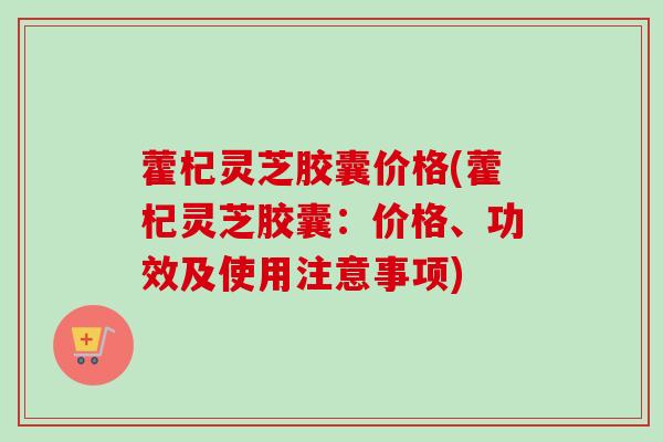 藿杞灵芝胶囊价格(藿杞灵芝胶囊:价格、功效及使用注意事项) 藿杞灵芝胶囊价格(藿杞灵芝胶囊:价格、功效及使用注意事项)