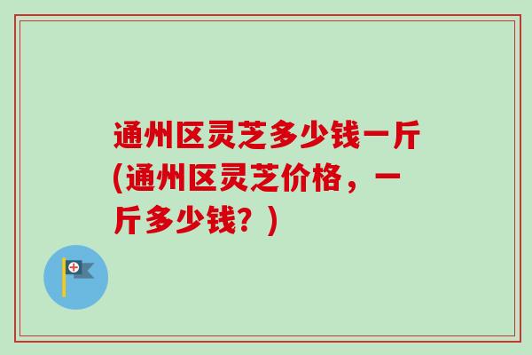 通州区灵芝多少钱一斤(通州区灵芝价格,一斤多少钱?) 通州区灵芝多少钱一斤(通州区灵芝价格,一斤多少钱?)