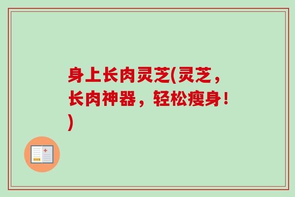 身上长肉灵芝(灵芝,长肉神器,轻松瘦身!) 身上长肉灵芝(灵芝,长肉神器,轻松瘦身!)